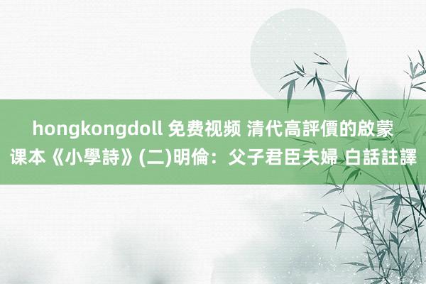 hongkongdoll 免费视频 清代高評價的啟蒙课本《小學詩》(二)明倫：父子君臣夫婦 白話註譯