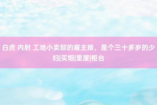 白虎 内射 工地小卖部的雇主娘，是个三十多岁的少妇|买烟|里屋|柜台
