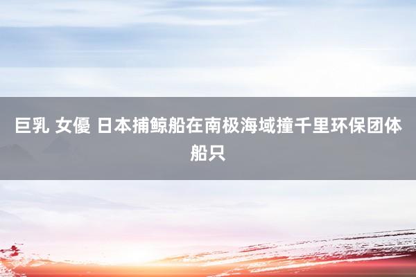 巨乳 女優 日本捕鲸船在南极海域撞千里环保团体船只