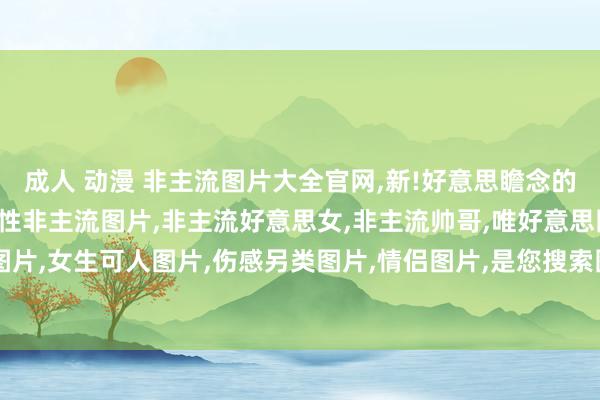 成人 动漫 非主流图片大全官网，新!好意思瞻念的非主流图片大全，提供个性非主流图片，非主流好意思女，非主流帅哥，唯好意思图片，田舆图片，女生可人图片，伤感另类图片，情侣图片，是您搜索图片素材的佳网站!-社科兔网址大全