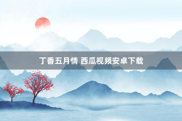 丁香五月情 西瓜视频安卓下载