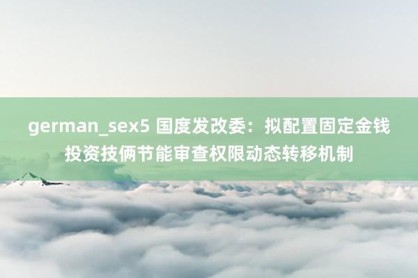 german_sex5 国度发改委：拟配置固定金钱投资技俩节能审查权限动态转移机制