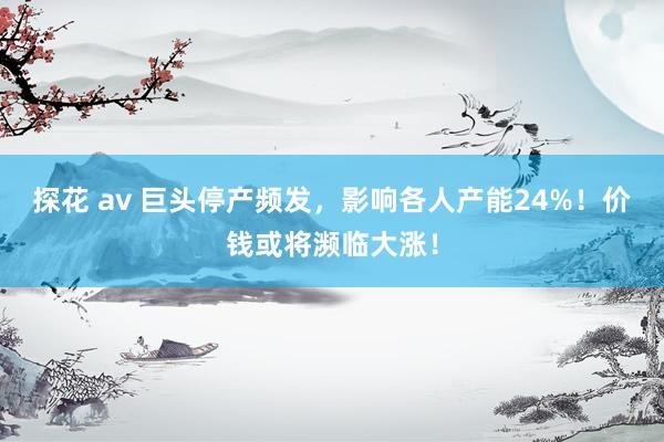 探花 av 巨头停产频发，影响各人产能24%！价钱或将濒临大涨！