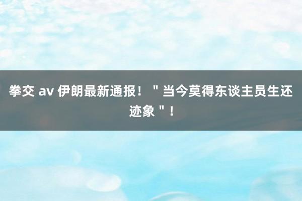 拳交 av 伊朗最新通报！＂当今莫得东谈主员生还迹象＂！