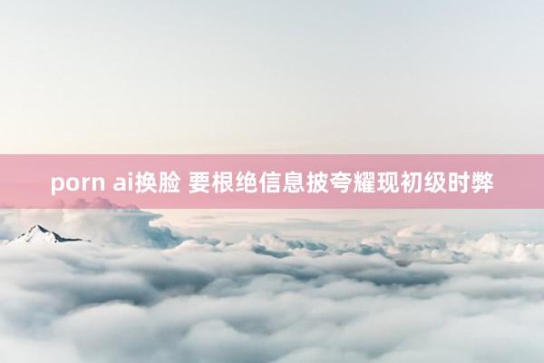 porn ai换脸 要根绝信息披夸耀现初级时弊