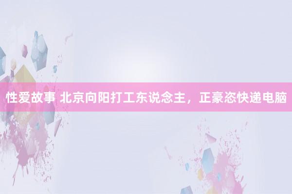 性爱故事 北京向阳打工东说念主，正豪恣快递电脑
