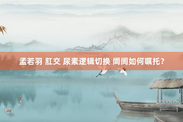 孟若羽 肛交 尿素逻辑切换 阛阓如何嘱托？