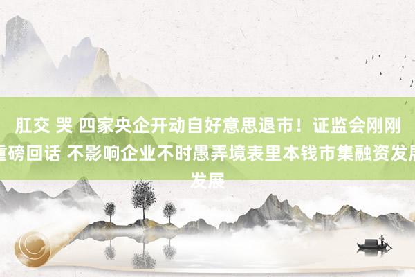 肛交 哭 四家央企开动自好意思退市！证监会刚刚重磅回话 不影响企业不时愚弄境表里本钱市集融资发展