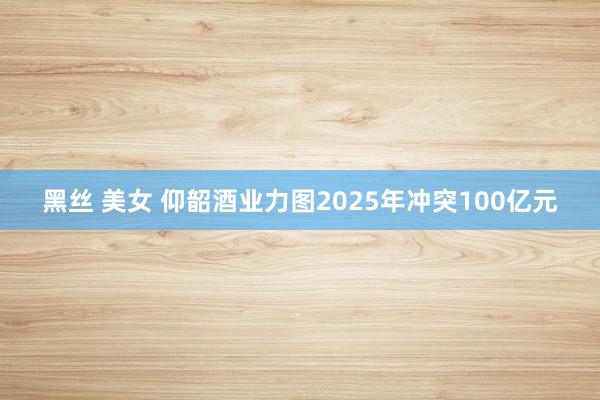 黑丝 美女 仰韶酒业力图2025年冲突100亿元