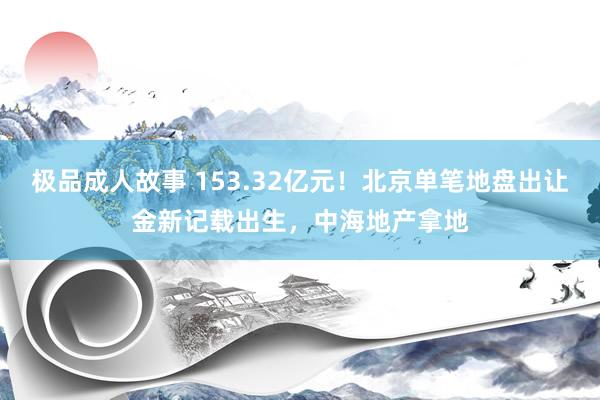 极品成人故事 153.32亿元！北京单笔地盘出让金新记载出生，中海地产拿地