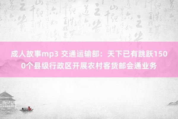 成人故事mp3 交通运输部：天下已有跳跃1500个县级行政区开展农村客货邮会通业务