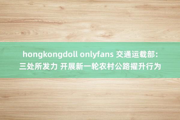 hongkongdoll onlyfans 交通运载部：三处所发力 开展新一轮农村公路擢升行为