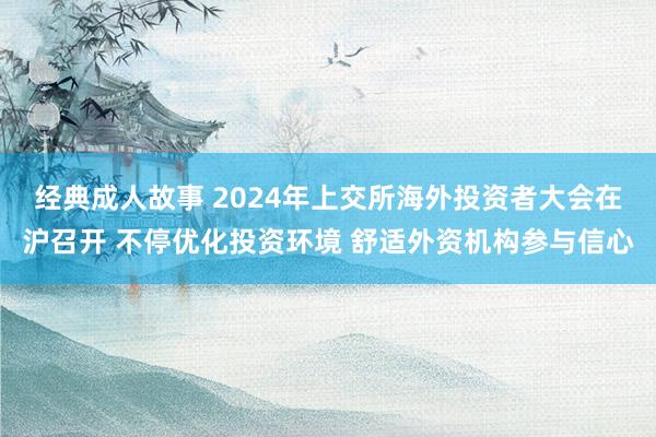 经典成人故事 2024年上交所海外投资者大会在沪召开 不停优化投资环境 舒适外资机构参与信心