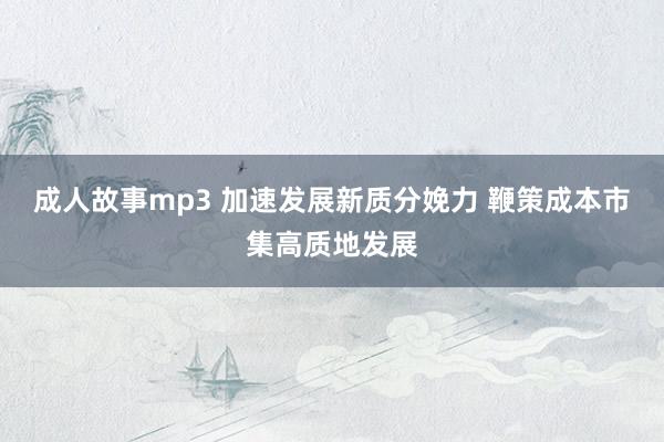 成人故事mp3 加速发展新质分娩力 鞭策成本市集高质地发展