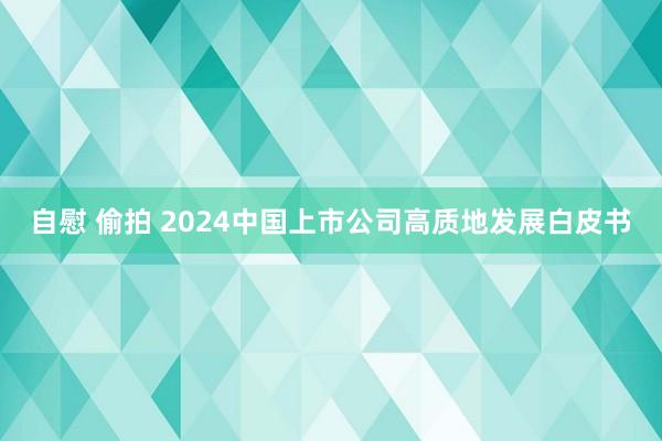 自慰 偷拍 2024中国上市公司高质地发展白皮书