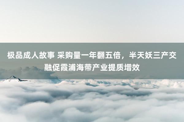 极品成人故事 采购量一年翻五倍，半天妖三产交融促霞浦海带产业提质增效