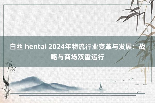 白丝 hentai 2024年物流行业变革与发展：战略与商场双重运行