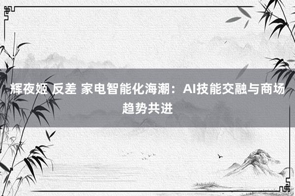 辉夜姬 反差 家电智能化海潮：AI技能交融与商场趋势共进