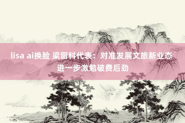 lisa ai换脸 梁留科代表：对准发展文旅新业态 进一步激勉破费后劲