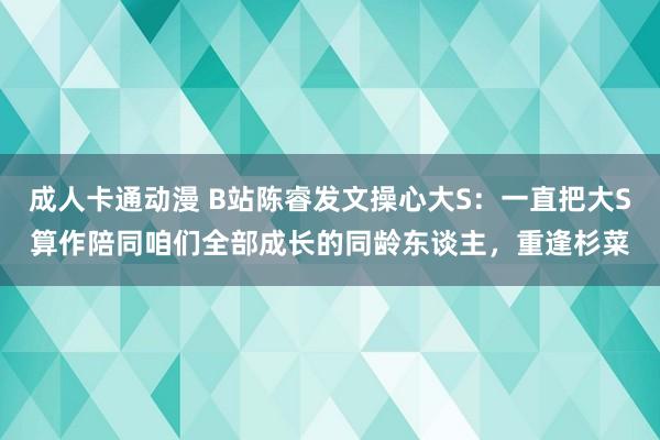 成人卡通动漫 B站陈睿发文操心大S：一直把大S算作陪同咱们全部成长的同龄东谈主，重逢杉菜