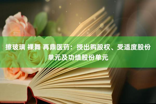 擦玻璃 裸舞 再鼎医药：授出购股权、受适度股份单元及功绩股份单元