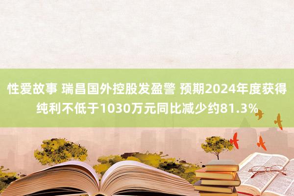 性爱故事 瑞昌国外控股发盈警 预期2024年度获得纯利不低于1030万元同比减少约81.3%