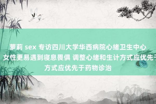 萝莉 sex 专访四川大学华西病院心绪卫生中心司徒明镜：女性更易遇到寝息畏俱 调整心绪和生计方式应优先于药物诊治