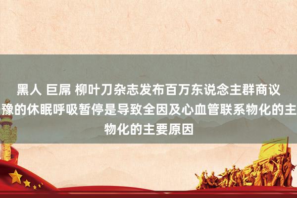 黑人 巨屌 柳叶刀杂志发布百万东说念主群商议：不干豫的休眠呼吸暂停是导致全因及心血管联系物化的主要原因