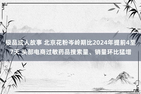 极品成人故事 北京花粉岑岭期比2024年提前4至7天 头部电商过敏药品搜索量、销量环比猛增